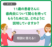 11歳の患者さんに「歯肉炎」について関心を持ってもらうためには、どのように説明していますか？