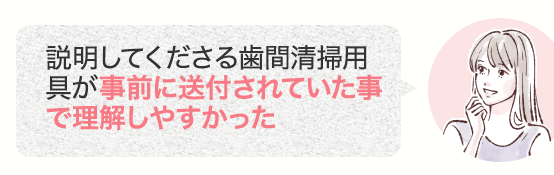 説明してくださる歯間清掃用具が事前に送付されていた事で理解しやすかった
