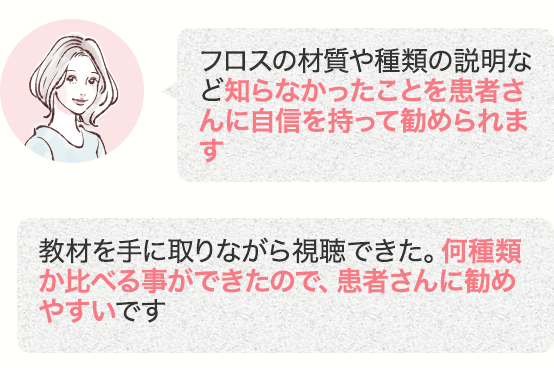 フロスの材質や種類の説明など知らなかったことを患者さんに自信を持って勧められます 教材を手に取りながら視聴できた。何種類か比べる事ができたので、患者さんに勧めやすいです