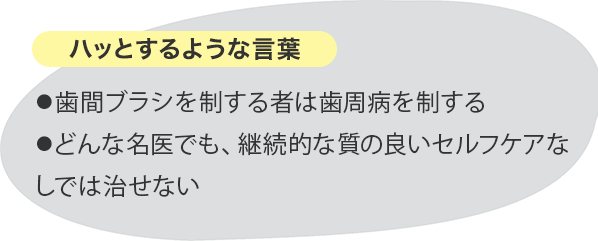 ハッとするような言葉 ⚫︎歯間ブラシを制する者は歯周病を制する⚫︎どんな名医でも、継続的な質の良いセルフケアなしでは治せない
