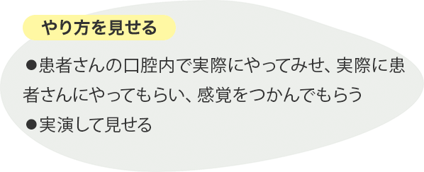 やり方を見せる ⚫︎患者さんの口腔内で実際にやってみせ、実際に患者さんにやってもらい、感覚をつかんでもらう⚫︎実演して見せる