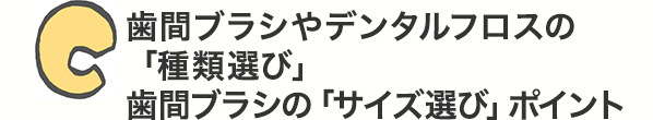C 歯間ブラシやデンタルフロスの「種類選び」歯間ブラシの「サイズ選び」ポイント