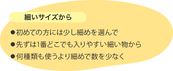 細いサイズから ⚫︎初めての方には少し細めを選んで⚫︎先ずは1番どこでも入りやすい細い物から⚫︎何種類も使うより細めで数を少なく