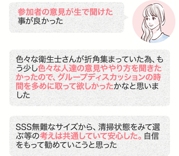 参加者の意見が生で聞けた事が良かった 色々な衛生士さんが折角集まっていた為、もう少し色々な人達の意見ややり方を聞きたかったので、グループディスカッションの時間を多めに取って欲しかったかなと思いました SSS無難なサイズから、清掃状態をみて選ぶ等の考えは共通していて安心した。自信をもって勧めていこうと思った