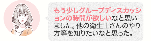 もう少しグループディスカッションの時間が欲しいなと思いました。他の衛生士さんのやり方等を知りたいなと思った。
