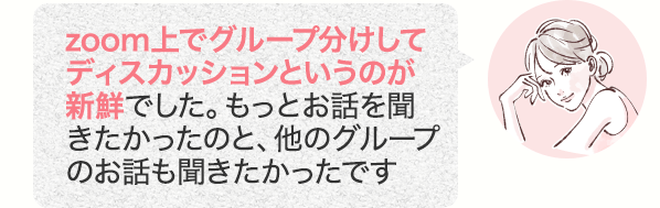 zoom上でグループ分けしてディスカッションというのが新鮮でした。もっとお話を聞きたかったのと、他のグループのお話も聞きたかったです