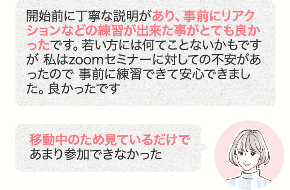 開始前に丁寧な説明があり、事前にリアクションなどの練習が出来た事がとても良かったです。若い方には何てことないかもですが 私はzoomセミナーに対しての不安があったので 事前に練習できて安心できました。良かったです 移動中のため見ているだけであまり参加できなかった