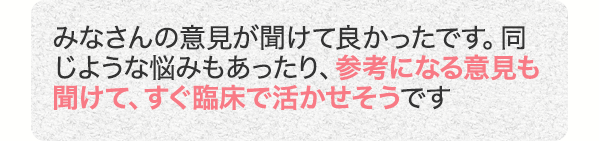 みなさんの意見が聞けて良かったです。同じような悩みもあったり、参考になる意見も聞けて、すぐ臨床で活かせそうです