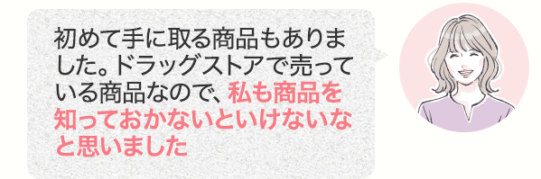 初めて手に取る商品もありました。ドラッグストアで売っている商品なので、私も商品を知っておかないといけないなと思いました