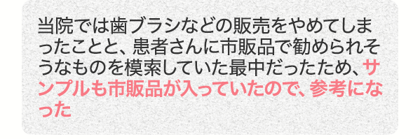 当院では歯ブラシなどの販売をやめてしまったことと、患者さんに市販品で勧められそうなものを模索していた最中だったため、サンプルも市販品が入っていたので、参考になった