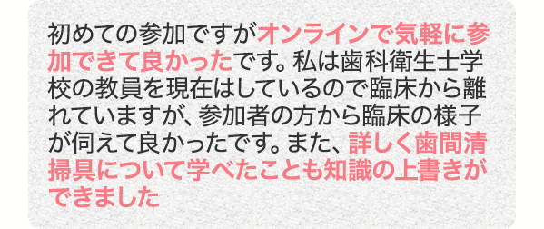 初めての参加ですがオンラインで気軽に参加できて良かったです。私は歯科衛生士学校の教員を現在はしているので臨床から離れていますが、参加者の方から臨床の様子が伺えて良かったです。また、詳しく歯間清掃具について学べたことも知識の上書きができました